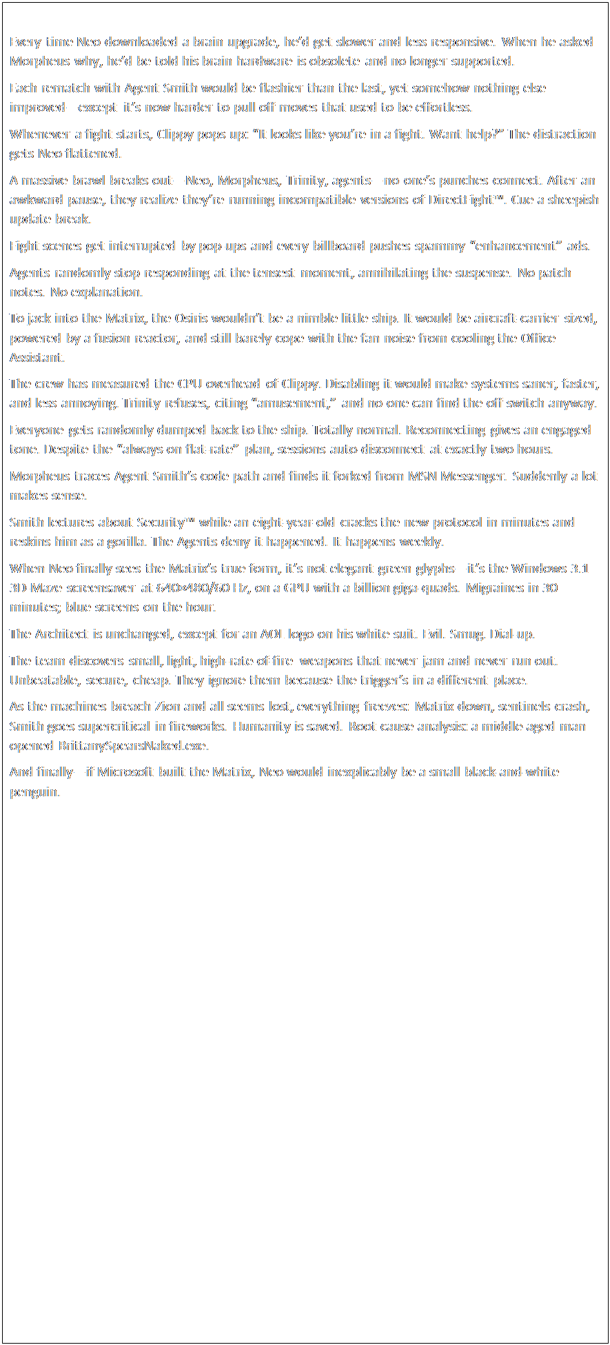Text Box: Every time Neo downloaded a brain upgrade, he’d get slower and less responsive. When he asked Morpheus why, he’d be told his brain hardware is obsolete and no longer supported.Each rematch with Agent Smith would be flashier than the last, yet somehow nothing else improved—except it’s now harder to pull off moves that used to be effortless.Whenever a fight starts, Clippy pops up: “It looks like you’re in a fight. Want help?” The distraction gets Neo flattened.A massive brawl breaks out—Neo, Morpheus, Trinity, agents—no one’s punches connect. After an awkward pause, they realize they’re running incompatible versions of DirectFight™. Cue a sheepish update break.Fight scenes get interrupted by pop-ups and every billboard pushes spammy “enhancement” ads.Agents randomly stop responding at the tensest moment, annihilating the suspense. No patch notes. No explanation.To jack into the Matrix, the Osiris wouldn’t be a nimble little ship. It would be aircraft-carrier sized, powered by a fusion reactor, and still barely cope with the fan noise from cooling the Office Assistant.The crew has measured the CPU overhead of Clippy. Disabling it would make systems saner, faster, and less annoying. Trinity refuses, citing “amusement,” and no one can find the off switch anyway.Everyone gets randomly dumped back to the ship. Totally normal. Reconnecting gives an engaged tone. Despite the “always-on flat-rate” plan, sessions auto-disconnect at exactly two hours.Morpheus traces Agent Smith’s code path and finds it forked from MSN Messenger. Suddenly a lot makes sense.Smith lectures about Security™ while an eight-year-old cracks the new protocol in minutes and reskins him as a gorilla. The Agents deny it happened. It happens weekly.When Neo finally sees the Matrix’s true form, it’s not elegant green glyphs—it’s the Windows 3.1 3D-Maze screensaver at 640×480/60 Hz, on a GPU with a billion giga-quads. Migraines in 30 minutes; blue screens on the hour.The Architect is unchanged, except for an AOL logo on his white suit. Evil. Smug. Dial-up.The team discovers small, light, high-rate-of-fire weapons that never jam and never run out. Unbeatable, secure, cheap. They ignore them because the trigger’s in a different place.As the machines breach Zion and all seems lost, everything freezes: Matrix down, sentinels crash, Smith goes supercritical in fireworks. Humanity is saved. Root cause analysis: a middle-aged man opened BrittanySpearsNaked.exe.And finally—if Microsoft built the Matrix, Neo would inexplicably be a small black-and-white penguin.